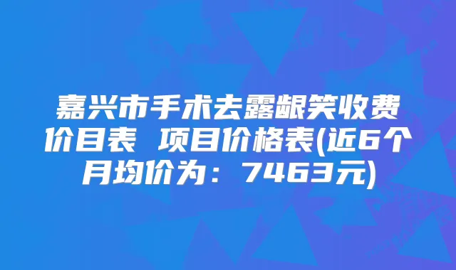 嘉兴市手术去露龈笑收费价目表 项目价格表(近6个月均价为：7463元)