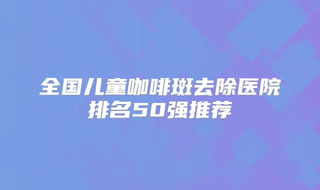 全国儿童咖啡斑去除医院排名50强推荐