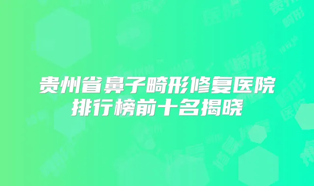 贵州省鼻子畸形修复医院排行榜前十名揭晓