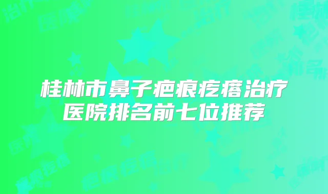 桂林市鼻子疤痕疙瘩医院排名前七位推荐