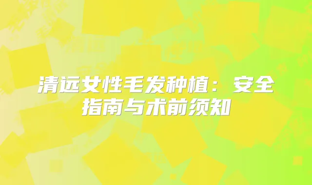 清远女性毛发种植：安全指南与术前须知