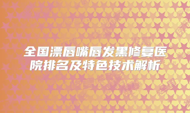 全国漂唇嘴唇发黑修复医院排名及特色技术解析