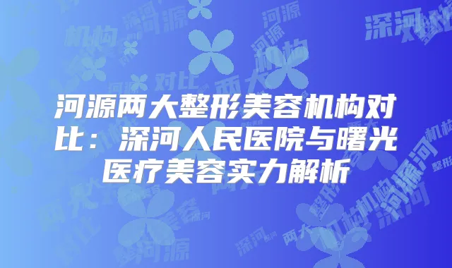 河源两大整形美容机构对比:深河人民医院与曙光医疗美容实力解析