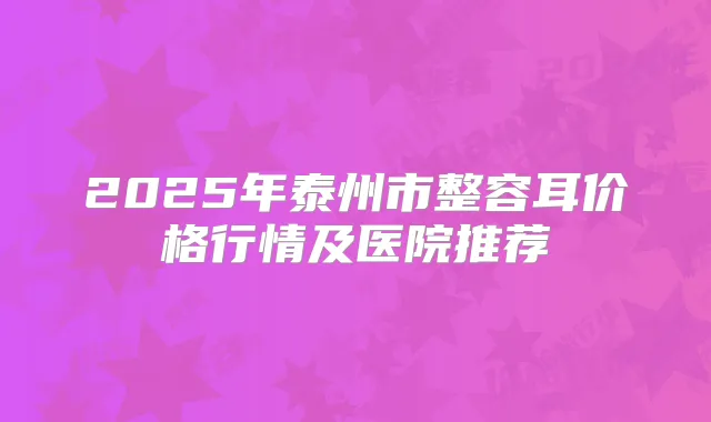 2025年泰州市整容耳价格行情及医院推荐