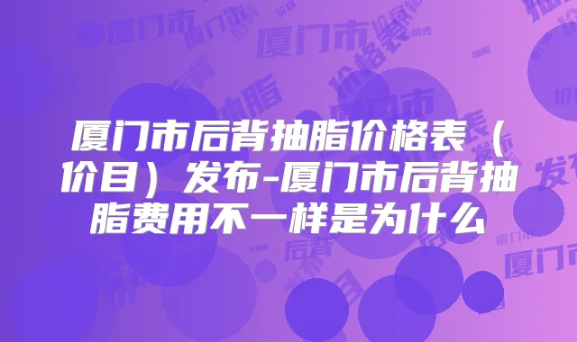 厦门市后背抽脂价格表(价目)发布-厦门市后背抽脂费用不一样是为什么