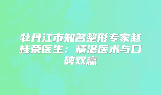 牡丹江市知名整形专家赵桂荣医生:精湛医术与口碑双赢