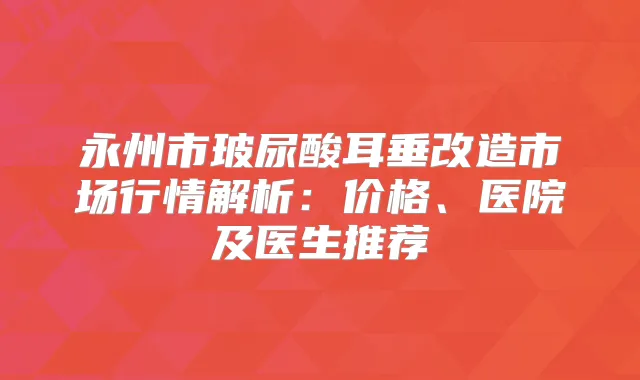 永州市玻尿酸耳垂改造市场行情解析：价格、医院及医生推荐