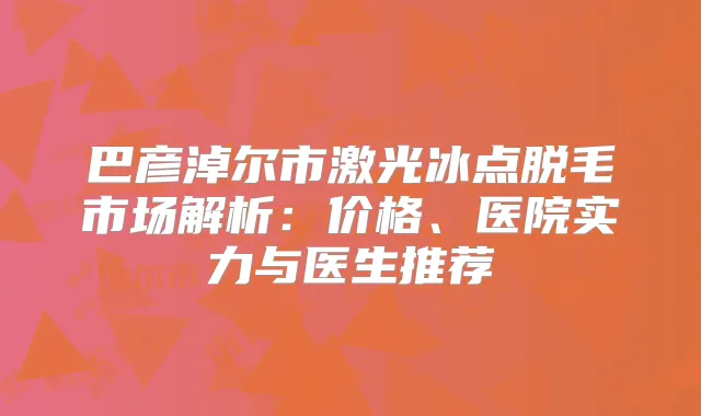 巴彦淖尔市激光冰点脱毛市场解析:价格、医院实力与医生推荐