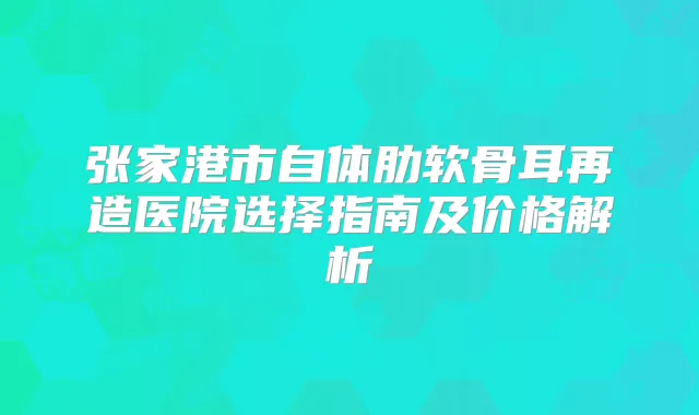 张家港市自体肋软骨耳再造医院选择指南及价格解析