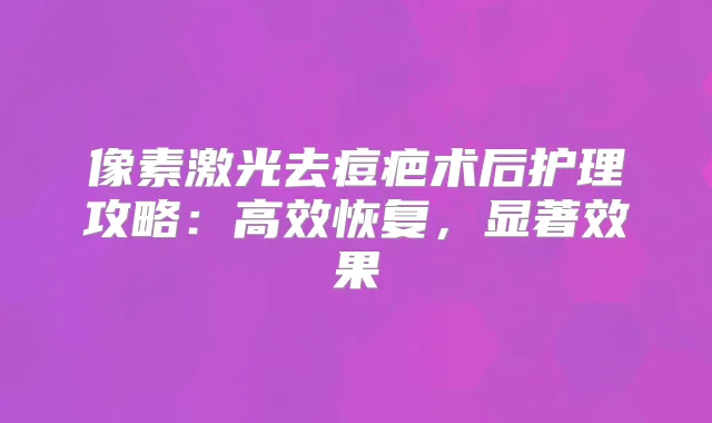 像素激光去痘疤术后护理攻略：高效恢复，显著效果