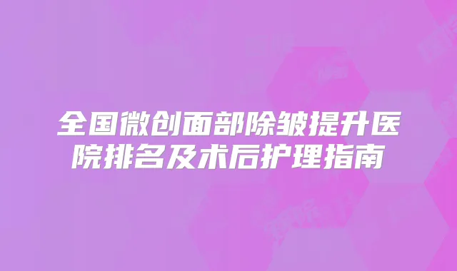 全国微创面部除皱提升医院排名及术后护理指南