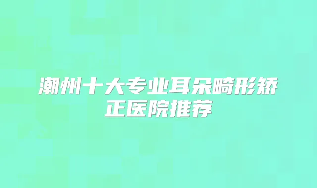 潮州十大专业耳朵畸形矫正医院推荐
