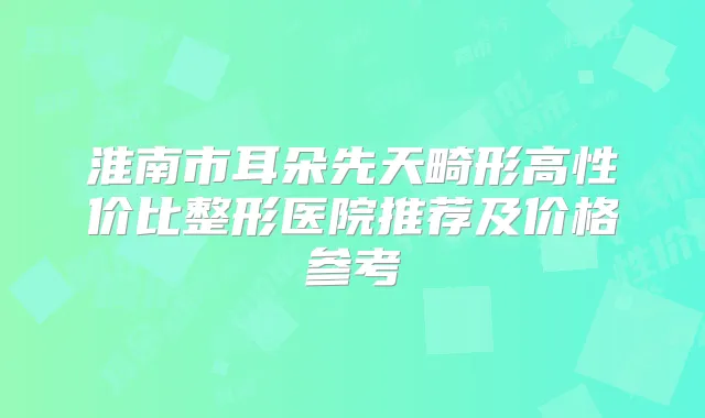 淮南市耳朵先天畸形高性价比整形医院推荐及价格参考