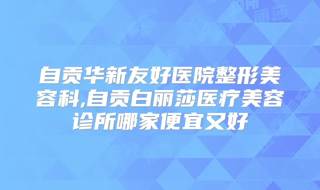自贡华新友好医院整形美容科,自贡白丽莎医疗美容诊所哪家便宜又好