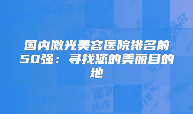 国内激光美容医院排名前50强:寻找您的美丽目的地