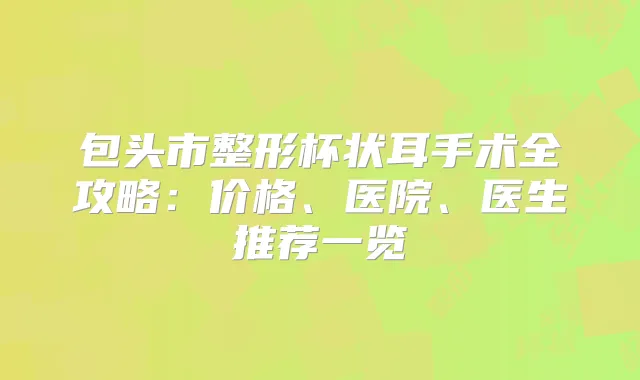 包头市整形杯状耳手术全攻略：价格、医院、医生推荐一览