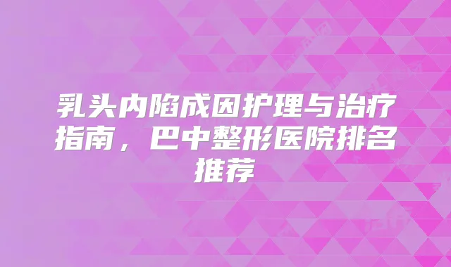 乳头内陷成因护理与指南，巴中整形医院排名推荐