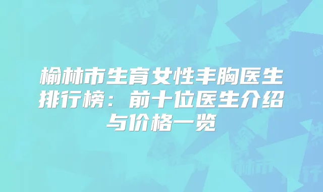 榆林市生育女性丰胸医生排行榜：前十位医生介绍与价格一览