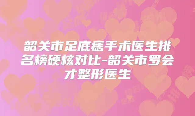 韶关市足底痣手术医生排名榜硬核对比-韶关市罗会才整形医生