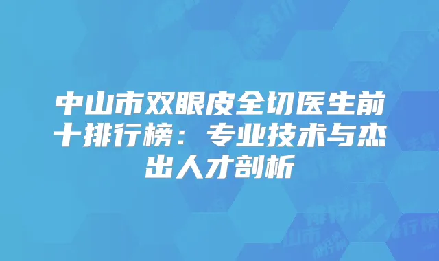 中山市双眼皮全切医生前十排行榜：专业技术与杰出人才剖析