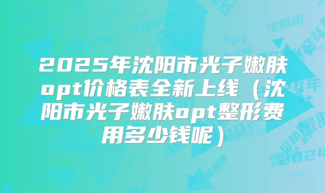 2025年沈阳市光子嫩肤opt价格表全新上线（沈阳市光子嫩肤opt整形费用多少钱呢）