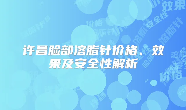 许昌脸部溶脂针价格、效果及安全性解析