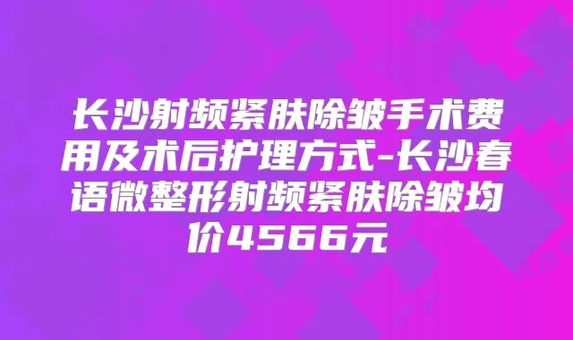 长沙射频紧肤除皱手术费用及术后护理方式-长沙春语微整形射频紧肤除皱均价4566元