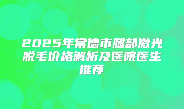 2025年常德市腿部激光脱毛价格解析及医院医生推荐