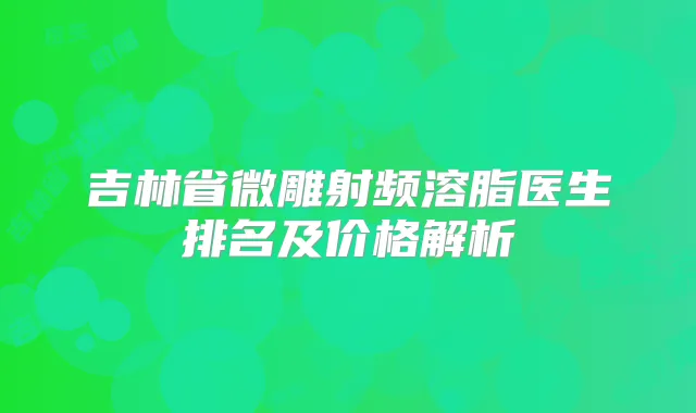 吉林省微雕射频溶脂医生排名及价格解析