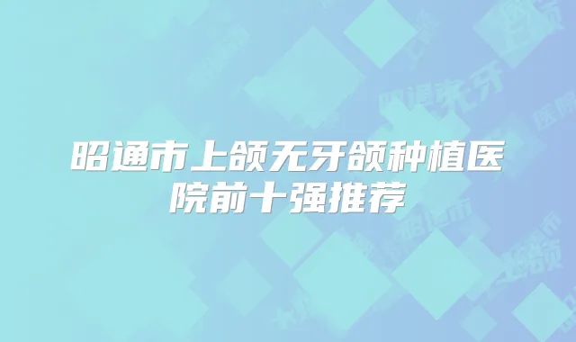 昭通市上颌无牙颌种植医院前十强推荐