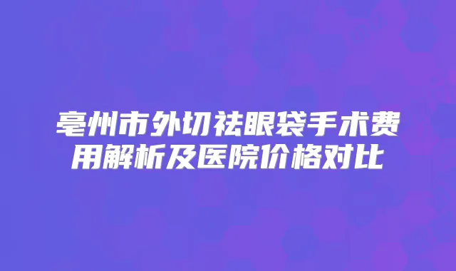 亳州市外切祛眼袋手术费用解析及医院价格对比