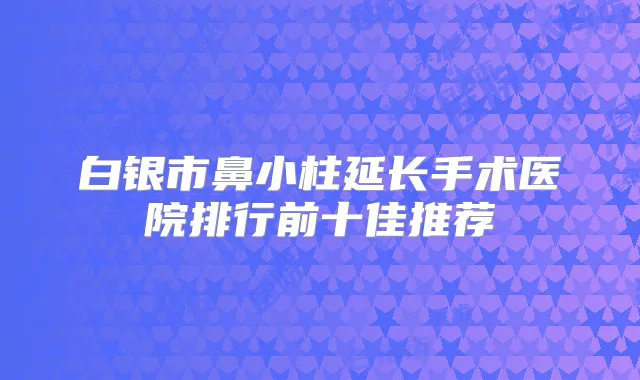 白银市鼻小柱延长手术医院排行前十佳推荐