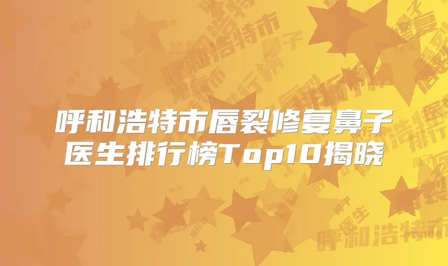 呼和浩特市唇裂修复鼻子医生排行榜Top10揭晓