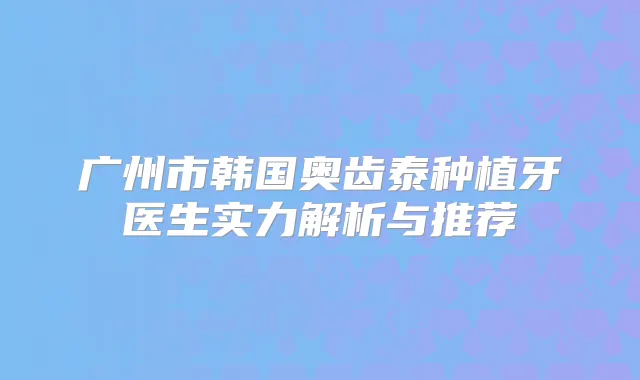 广州市韩国奥齿泰种植牙医生实力解析与推荐