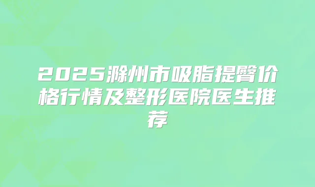 2025滁州市吸脂提臀价格行情及整形医院医生推荐