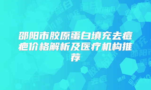 邵阳市胶原蛋白填充去痘疤价格解析及医疗机构推荐
