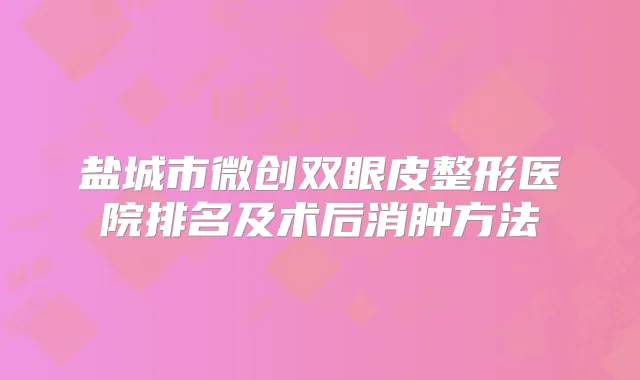 盐城市微创双眼皮整形医院排名及术后消肿方法
