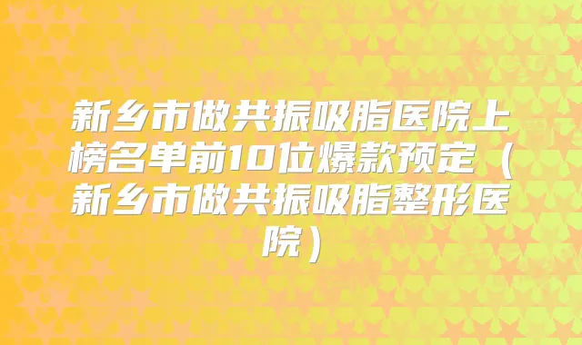 新乡市做共振吸脂医院上榜名单前10位爆款预定（新乡市做共振吸脂整形医院）