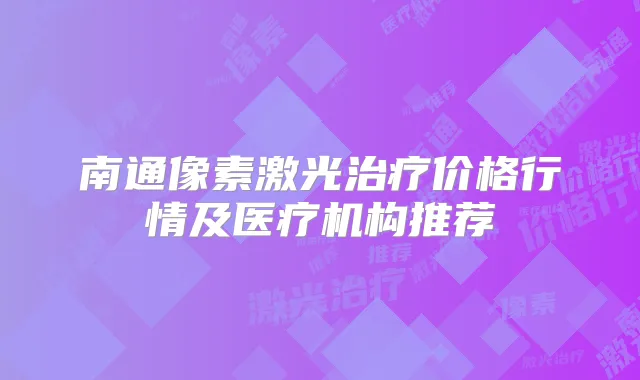 南通像素激光价格行情及医疗机构推荐