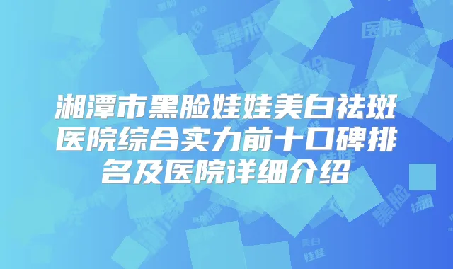 湘潭市黑脸娃娃美白祛斑医院综合实力前十口碑排名及医院详细介绍