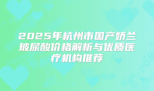 2025年杭州市国产娇兰玻尿酸价格解析与优质医疗机构推荐