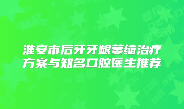 淮安市后牙牙龈萎缩方案与知名口腔医生推荐