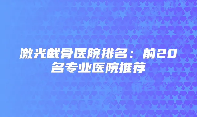 激光截骨医院排名：前20名专业医院推荐