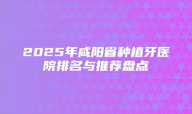 2025年咸阳省种植牙医院排名与推荐盘点