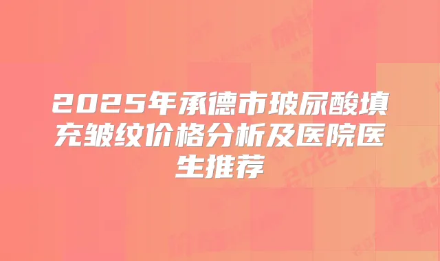 2025年承德市玻尿酸填充皱纹价格分析及医院医生推荐