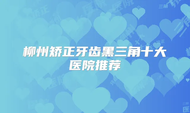 柳州矫正牙齿黑三角十大医院推荐