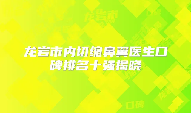 龙岩市内切缩鼻翼医生口碑排名十强揭晓