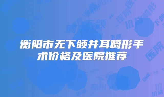 衡阳市无下颌并耳畸形手术价格及医院推荐