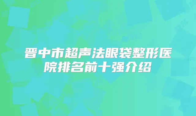 晋中市超声法眼袋整形医院排名前十强介绍