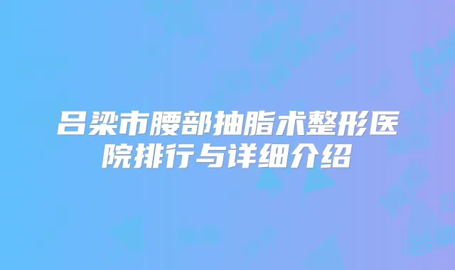 吕梁市腰部抽脂术整形医院排行与详细介绍